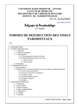 UNIVERSITE BADJI MOKHTAR - ANNABA
FACULTE DE MEDECINE
DEPARTEMENT DE CHIRURGIE DENTAIRE
SERVICE DE PARODONTOLOGIE
Dr M. ZAGHEZ
http://zaghez.net76.net/
Polycopie de Parodontologie
3ème
Année
FORMES DE DESTRUCTION DES TISSUS
PARODONTAUX
Plan
1. INTRODUCTION
2. POCHE PARODONTALE
2 - 1 Définition
2 - 2 Signes et symptômes
2 - 3 Classification
2.3.1 Poche gingivale (relative ou fausse)
2.3.2 Poche parodontale (absolue ou vraie)
• Supra-osseuses
• Infra-osseuses
2. 4 Pathogénie
3 – PARODONTOLOYSES
3.1 Etiopathogénie
3. 2 Défauts osseux & formes de destruction osseuse dans la maladie parodontale
3.2.1 Lyse osseuse horizontale
3.2.2 Lésions Verticales ou Angulaires :
3.2.3 Cratères osseux.
3.2.4 Contours bulbeux de l'os.
3.2.5 Rebords irréguliers.
3.2.6 Saillies.
4 - RECESSION GINGIVALE
4 - 1 Définitions
4 - 2 Classification
4 - 3 Signes cliniques
4 - 4 Signes radiographiques
4 - 5 Pathogenèse
4 - 6 Etiologie
4 - 7 Pronostic
Année Universitaire 2014- 2015
1
 