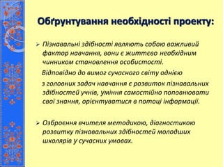 Обґрунтування необхідності проекту:
 Пізнавальні здібності являють собою важливий
фактор навчання, вони є життєво необхідним
чинником становлення особистості.
Відповідно до вимог сучасного світу однією
з головних задач навчання є розвиток пізнавальних
здібностей учнів, уміння самостійно поповнювати
свої знання, орієнтуватися в потоці інформації.
 Озброєння вчителя методикою, діагностикою
розвитку пізнавальних здібностей молодших
школярів у сучасних умовах.
 