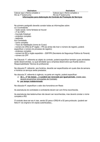 Informações para elaboração do Contrato de Prestação de Serviços
No primeiro parágrafo deverão constar todas as informações sobre:
a) o Contratante:
- razão social, nome fantasia se houver
- nº do CNPJ
- Inscrição Estadual
- endereço completo
- telefones
b)o Contratado:
- nome completo
- Título de Habilitação (nome do Curso)
- número do CRQ da 9ª região – PR (se ainda não tiver o número de registro, poderá
especificar o número do processo de registro)
- endereço completo
- número do RG e órgão expedidor – SSP/PR (Secretaria da Segurança Pública do Paraná)
- número do CPF
Na Cláusula 1ª, referente ao objeto do contrato, poderá especificar também quais atividades
serão desenvolvidas, ou qual atividade que a empresa desenvolve que ficarão sobre a
Responsabilidade Técnica do profissional;
Na cláusula 2ª, referente aos horários, deverão ser especificados em quais dias da semana
e horários os serviços serão prestados.
Na cláusula 3ª, referente à vigência, na parte em negrito, poderá especificar:
a) de (... nº de meses ...) e poderá ser renovado por igual período, (neste caso
deverá encaminhar renovações de Contrato)
b) por tempo indeterminado
Na cláusula 4ª, especificar o valor dos honorários em Reais
As assinaturas do contratado e contratante devem ser com firma reconhecida.
As assinaturas das testemunhas não devem ser reconhecidas, mas deverá constar o nome
completo e RG
O contrato deve ser em 4 vias, sendo 02 para o CRQ-IX e 02 para protocolo. (poderá ser
feita 01 via original e 03 cópias autenticadas).
Assinatura Assinatura
Colocar aqui o Nome completo e
RG da 1ª testemunha
Colocar aqui o Nome completo e
RG da 2ª testemunha
 