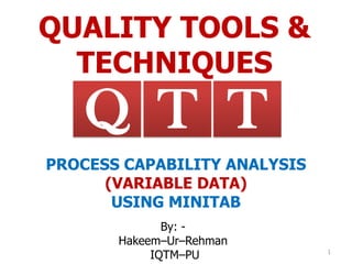QUALITY TOOLS &
TECHNIQUES
By: -
Hakeem–Ur–Rehman
IQTM–PU 1
TQ T
PROCESS CAPABILITY ANALYSIS
(VARIABLE DATA)
USING MINITAB
 