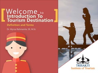 Welcome to
Introduction To
Tourism Destination
Definition and Terms
Dr. Myrza Rahmanita, SE, M.Sc
 