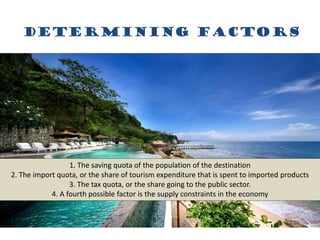 Determining factors
1. The saving quota of the population of the destination
2. The import quota, or the share of tourism expenditure that is spent to imported products
3. The tax quota, or the share going to the public sector.
4. A fourth possible factor is the supply constraints in the economy
 