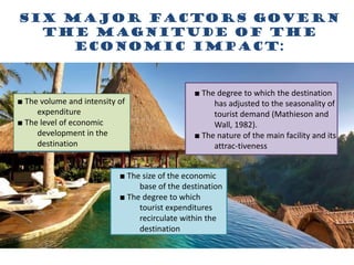 Six major factors govern
the magnitude of the
economic impact:
■ The volume and intensity of
expenditure
■ The level of economic
development in the
destination
■ The size of the economic
base of the destination
■ The degree to which
tourist expenditures
recirculate within the
destination
■ The degree to which the destination
has adjusted to the seasonality of
tourist demand (Mathieson and
Wall, 1982).
■ The nature of the main facility and its
attrac-tiveness
 