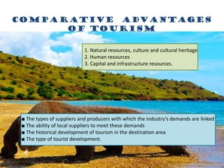 Comparative advantages
of tourism
1. Natural resources, culture and cultural heritage
2. Human resources
3. Capital and infrastructure resources.
■ The types of suppliers and producers with which the industry’s demands are linked
■ The ability of local suppliers to meet these demands
■ The historical development of tourism in the destination area
■ The type of tourist development.
 