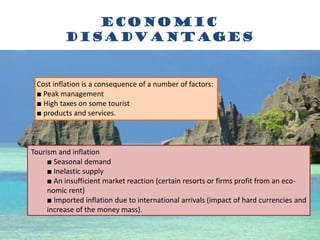 economic
Disadvantages
Cost inflation is a consequence of a number of factors:
■ Peak management
■ High taxes on some tourist
■ products and services.
Tourism and inflation
■ Seasonal demand
■ Inelastic supply
■ An insufficient market reaction (certain resorts or firms profit from an eco-
nomic rent)
■ Imported inflation due to international arrivals (impact of hard currencies and
increase of the money mass).
 