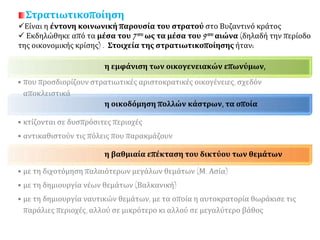 Στρατιωτικοποίηση
Είναι η έντονη κοινωνική παρουσία του στρατού στο Βυζαντινό κράτος
 Εκδηλώθηκε από τα μέσα του 7ου ως τα μέσα του 9ου αιώνα (δηλαδή την περίοδο
της οικονομικής κρίσης) . Στοιχεία της στρατιωτικοποίησης ήταν:
η εμφάνιση των οικογενειακών επωνύμων,
• που προσδιορίζουν στρατιωτικές αριστοκρατικές οικογένειες, σχεδόν αποκλειστικά
η οικοδόμηση πολλών κάστρων, τα οποία
• κτίζονται σε δυσπρόσιτες περιοχές
• αντικαθιστούν τις πόλεις που παρακμάζουν
η βαθμιαία επέκταση του δικτύου των θεμάτων
• με τη διχοτόμηση παλαιότερων μεγάλων θεμάτων (Μ. Ασία)
• με τη δημιουργία νέων θεμάτων (Βαλκανική)
• με τη δημιουργία ναυτικών θεμάτων, με τα οποία η αυτοκρατορία θωράκισε τις
παράλιες περιοχές, αλλού σε μικρότερο κι αλλού σε μεγαλύτερο βάθος
 