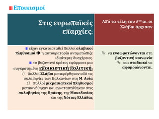 Εποικισμοί
Στις ευρωπαϊκές
επαρχίες:
Από τα τέλη του 8ου αι. οι
Σλάβοι άρχισαν
είχαν εγκατασταθεί πολλοί σλαβικοί
πληθυσμοί  η αυτοκρατορία αντιμετώπιζε
ιδιαίτερες δυσχέρειες.
το βυζαντινό κράτος εφάρμοσε μια
συγκροτημένη εποικιστική πολιτική:
1) πολλοί Σλάβοι μεταφέρθηκαν από τις
σκλαβηνίες των Βαλκανίων στη Μ. Ασία
2) πολλοί μικρασιατικοί πληθυσμοί
μετακινήθηκαν και εγκαταστάθηκαν στις
σκλαβηνίες της Θράκης, της Μακεδονίας
και της Νότιας Ελλάδας
 να ενσωματώνονται στη
βυζαντινή κοινωνία
 και σταδιακά να
αφομοιώνονται.
 