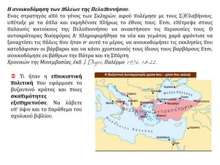  Τι ήταν η εποικιστική
πολιτική που εφάρμοσε το
βυζαντινό κράτος και ποιες
σκοπιμότητες
εξυπηρετούσε; Να λάβετε
υπ’ όψιν και το παράθεμα του
σχολικού βιβλίου.
Η ανοικοδόμηση των πόλεων της Πελοποννήσου.
Ενας στρατηγός από το γένος των Σκληρών, αφού πολέμησε με τους Σ(θ)λαβήνους,
υπέταξε με τα όπλα και εκμηδένισε πλήρως το έθνος τους. Ετσι, επέτρεψε στους
παλαιούς κατοίκους της Πελοποννήσου να ανακτήσουν τις περιουσίες τους. Ο
αυτοκράτορας Νικηφόρος Α' πληροφορήθηκε τα νέα και γεμάτος χαρά φρόντισε να
ξαναχτίσει τις πόλεις που ήταν σ' αυτό το μέρος, να ανοικοδομήσει τις εκκλησίες που
κατεδάφισαν οι βάρβαροι και να κάνει χριστιανούς τους ίδιους τους βαρβάρους Ετσι,
ανοικοδόμησε εκ βάθρων την Πάτρα και τη Σπάρτη.
Χρονικών της Μονεμβασίας, έκδ. I. Dujev, Παλέρμο 1976. 18-22.
 