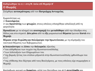 Εκδηλώθηκε το 821 στη Μ. Ασία επί Μιχαήλ Β΄
Ο Θωμάς
Στέφθηκε αυτοκράτορας από τον Πατριάρχη Αντιοχείας.
Εμφανίστηκε ως
 Εικονόφιλος
 και προστάτης των φτωχών, στους οποίους υποσχέθηκε απαλλαγή από τη
φορολογία.
Προκάλεσε με το κίνημά του αναταραχή που μεταδόθηκε από την ύπαιθρο στις
πόλεις και στο στρατό. Δύο μόνο από τα έξι μικρασιατικά θέματα έμειναν πιστά στο
Μιχαήλ
Πέρασε στην Ευρώπη και πολιόρκησε την πρωτεύουσα, με τη σύμπραξη του
ναυτικού θέματος των Κιβυρραιωτών.
■ Αναγκάστηκε να λύσει την πολιορκία, εξαιτίας:
του απόρθητου των τειχών της Κωνσταντινούπολης
των λιποταξιών των πληρωμάτων του
της βαριάς ήττας του στόλου μπροστά στην Κωνσταντινούπολη (φθινόπωρο του
822)
της επίθεσης που δέχτηκε από τους Βουλγάρους, με τους οποίους είχε συμμαχήσει ο
Μιχαήλ.
Κατόρθωσε αρχικά να διαφύγει, αλλά τον Οκτώβριο του 823 συνελήφθη και
θανατώθηκε
 