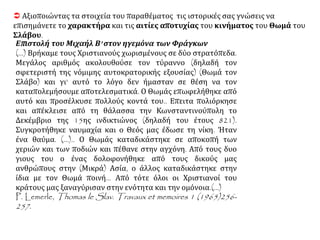  Αξιοποιώντας τα στοιχεία του παραθέματος τις ιστορικές σας γνώσεις να
επισημάνετε το χαρακτήρα και τις αιτίες αποτυχίας του κινήματος του Θωμά του
Σλάβου.
Επιστολή του Μιχαήλ Β' στον ηγεμόνα των Φράγκων
(...) Βρήκαμε τους Χριστιανούς χωρισμένους σε δύο στρατόπεδα.
Μεγάλος αριθμός ακολουθούσε τον τύραννο (δηλαδή τον
σφετεριστή της νόμιμης αυτοκρατορικής εξουσίας) (Θωμά τον
Σλάβο) και γι' αυτό το λόγο δεν ήμασταν σε θέση να τον
καταπολεμήσουμε αποτελεσματικά. Ο Θωμάς επωφελήθηκε από
αυτό και προσέλκυσε πολλούς κοντά του.. Επειτα πολιόρκησε
και απέκλεισε από τη θάλασσα την Κωνσταντινούπολη το
Δεκέμβριο της 15ης ινδικτιώνος (δηλαδή του έτους 821).
Συγκροτήθηκε ναυμαχία και ο Θεός μας έδωσε τη νίκη. Ήταν
ένα θαύμα. (...).. Ο Θωμάς καταδικάστηκε σε αποκοπή των
χεριών και των ποδιών και πέθανε στην αγχόνη. Από τους δυο
γιους του ο ένας δολοφονήθηκε από τους δικούς μας
ανθρώπους στην (Μικρά) Ασία, ο άλλος καταδικάστηκε στην
ίδια με τον Θωμά ποινή... Από τότε όλοι οι Χριστιανοί του
κράτους μας ξαναγύρισαν στην ενότητα και την ομόνοια.(...)
P. Lemerle, Thomas le Slav. Travaux et memoires 1 (1965)256-
257.
 