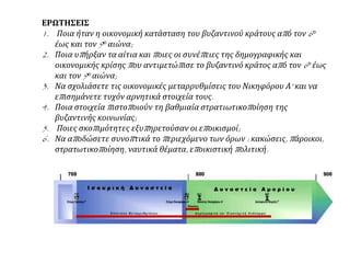 ΕΡΩΤΗΣΕΙΣ
1. Ποια ήταν η οικονομική κατάσταση του βυζαντινού κράτους από τον 6ο
έως και τον 9ο αιώνα;
2. Ποια υπήρξαν τα αίτια και ποιες οι συνέπειες της δημογραφικής και
οικονομικής κρίσης που αντιμετώπισε το βυζαντινό κράτος από τον 6ο έως
και τον 9ο αιώνα;
3. Να σχολιάσετε τις οικονομικές μεταρρυθμίσεις του Νικηφόρου Α' και να
επισημάνετε τυχόν αρνητικά στοιχεία τους.
4. Ποια στοιχεία πιστοποιούν τη βαθμιαία στρατιωτικοποίηση της
βυζαντινής κοινωνίας;
5. Ποιες σκοπιμότητες εξυπηρετούσαν οι εποικισμοί;
6. Να αποδώσετε συνοπτικά το περιεχόμενο των όρων : κακώσεις, πάροικοι,
στρατωτικοποίηση, ναυτικά θέματα, εποικιστική πολιτική.
 