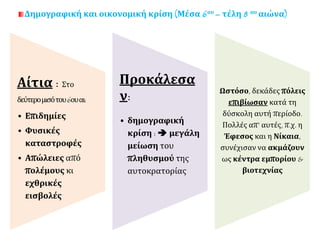 Δημογραφική και οικονομική κρίση (Μέσα 6ου – τέλη 8 ου αιώνα)
Αίτια : Στο
δεύτερομισότου6ουαι:
• Επιδημίες
• Φυσικές
καταστροφές
• Απώλειες από
πολέμους κι
εχθρικές
εισβολές
Προκάλεσαν:
• δημογραφική
κρίση :  μεγάλη
μείωση του
πληθυσμού της
αυτοκρατορίας
Ωστόσο, δεκάδες πόλεις
επιβίωσαν κατά τη
δύσκολη αυτή περίοδο.
Πολλές απ’ αυτές, π.χ. η
Έφεσος και η Νίκαια,
συνέχισαν να ακμάζουν
ως κέντρα εμπορίου &
βιοτεχνίας
 