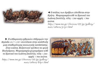 ► Η απόκρουση εχθρικών επιδρομών την
περίοδο 867-1081 συντέλεσε στην ανάπτυξη
μιας σταθερότερης κοινωνικής κατάστασης.
Στην εικόνα, Βυζαντινοί τρέπουν σε φυγή
Βουλγάρους. Μικρογραφία χειρογράφου από
το Χρονικό του Ιωάννη Σκυλίτζη, τέλη 12ου-
αρχές 13ου αιώνα.
http://www.ime.gr/chronos/09/gr/gallery/
main/others/k4p1.html
◄ Ο στόλος των Αράβων επιτίθεται στην
Κρήτη. Μικρογραφία από το Χρονικό του
Ιωάννη Σκυλίτζη, τέλη 12ου-αρχές 13ου
αιώνα.
http://www.ime.gr/chronos/09/gr/gallery/
main/others/p1p1.html
 