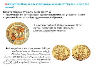 Αύξηση πληθυσμού και ανάκαμψη οικονομίας (Τέλη 8ου - αρχές 9ου
αιώνα)
Κατά τα τέλη του 8ου και τις αρχές του 9ου αι.
 ο πληθυσμός της αυτοκρατορίας αρχίζει να αυξάνεται και φτάνει τα 11 εκατ.
 η οικονομία και το εμπόριο αρχίζουν να ανακάμπτουν
◄ Δικάταρτο εμπορικό πλοίο με τριγωνικά πανιά
(λατίνι). Παράσταση σε πιάτο (περ.1200).
Κόρινθος. Αρχαιολογικό Μουσείο.
 Ο Νικηφόρος Α' και ο γιος του και διάδοχός
του Σταυράκιος σε νόμισμα της εποχής.
Solidus-Nicephorus I and Staraucius-
sb1604" από τον Classical Numismatic Group,
Inc. http://www.cngcoins.com. Υπό την άδεια
CC BY-SA 3.0 μέσω Wikimedia Commons -
 