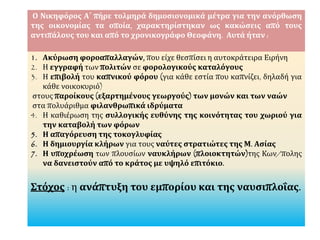 Ο Νικηφόρος Α΄ πήρε τολμηρά δημοσιονομικά μέτρα για την ανόρθωση
της οικονομίας τα οποία, χαρακτηρίστηκαν ως κακώσεις από τους
αντιπάλους του και από το χρονικογράφο Θεοφάνη. Αυτά ήταν :
1. Ακύρωση φοροαπαλλαγών, που είχε θεσπίσει η αυτοκράτειρα Ειρήνη
2. Η εγγραφή των πολιτών σε φορολογικούς καταλόγους
3. Η επιβολή του καπνικού φόρου (για κάθε εστία που καπνίζει, δηλαδή για
κάθε νοικοκυριό)
στους παροίκους (εξαρτημένους γεωργούς) των μονών και των ναών
στα πολυάριθμα φιλανθρωπικά ιδρύματα
4. Η καθιέρωση της συλλογικής ευθύνης της κοινότητας του χωριού για
την καταβολή των φόρων
5. Η απαγόρευση της τοκογλυφίας
6. Η δημιουργία κλήρων για τους ναύτες στρατιώτες της Μ. Ασίας
7. Η υποχρέωση των πλουσίων ναυκλήρων (πλοιοκτητών)της Κων/πολης
να δανειστούν από το κράτος με υψηλό επιτόκιο.
Στόχος : η ανάπτυξη του εμπορίου και της ναυσιπλοΐας.
 