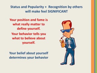 Status and Popularity + Recognition by others
will make feel SIGNIFICANT
Your position and fame is
what really matter to
define yourself.
Your behavior tells you
what to believe about
yourself.
Your belief about yourself
determines your behavior
 