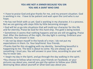 YOU ARE NOT A SINNER BECAUSE YOU SIN
YOU ARE A SAINT WHO SINS
• I have to praise God and give thanks for me, and my present situation. God
is working in me. I have to be patient and wait upon the Lord who is our
hope.
• He has not finish with us yet. God is working in my character, it is a process.
But we are gaining safe steps little by little becoming stronger.
• God will let us go into situations that will mold our character for this life
and for eternity. Praise be God for this hard-ship. The gold is being tested.
• Sometimes it seems that nothing happens and we are still struggling. Praise
God. After the darkness of the night, the day light is coming. Embrace your
promises. Your answer is near.
• I do not lay down myself in the hands of a man. I do not put my
expectations in them. Ex. Your boyfriend. Your friends.
•Thanks God for this struggling with my identity, Something beautiful is
happening to me. The best is about to come. You are always up to
something. I trust you. You will answer in your time, according to your will.
You’re never late.
• I begin my day in the Spirit, and go through the day walking in the spirit.
•You choose to follow what mirrors, your friends on Facebook, or your
pictures say about you, overall you got the option to follow your OWN
destroying ideas about yourself or what God says about you.
 