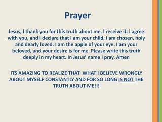Jesus, I thank you for this truth about me. I receive it. I agree
with you, and I declare that I am your child, I am chosen, holy
and dearly loved. I am the apple of your eye. I am your
beloved, and your desire is for me. Please write this truth
deeply in my heart. In Jesus’ name I pray. Amen
ITS AMAZING TO REALIZE THAT WHAT I BELIEVE WRONGLY
ABOUT MYSELF CONSTANTLY AND FOR SO LONG IS NOT THE
TRUTH ABOUT ME!!!
Prayer
 