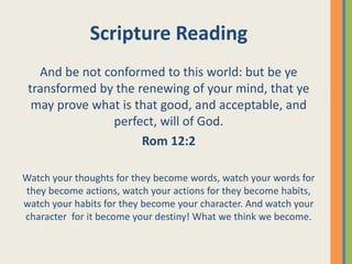 Scripture Reading
And be not conformed to this world: but be ye
transformed by the renewing of your mind, that ye
may prove what is that good, and acceptable, and
perfect, will of God.
Rom 12:2
Watch your thoughts for they become words, watch your words for
they become actions, watch your actions for they become habits,
watch your habits for they become your character. And watch your
character for it become your destiny! What we think we become.
 