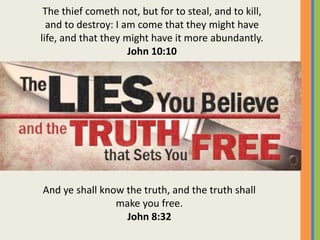 And ye shall know the truth, and the truth shall
make you free.
John 8:32
The thief cometh not, but for to steal, and to kill,
and to destroy: I am come that they might have
life, and that they might have it more abundantly.
John 10:10
 