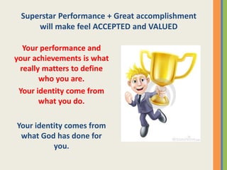 Superstar Performance + Great accomplishment
will make feel ACCEPTED and VALUED
Your performance and
your achievements is what
really matters to define
who you are.
Your identity come from
what you do.
Your identity comes from
what God has done for
you.
 