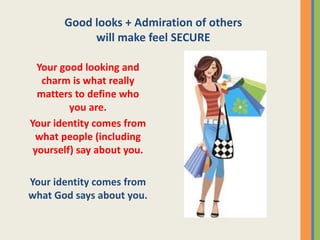Good looks + Admiration of others
will make feel SECURE
Your good looking and
charm is what really
matters to define who
you are.
Your identity comes from
what people (including
yourself) say about you.
Your identity comes from
what God says about you.
 