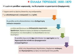 ΕΛΛΑΔΑ ΠΕΡΙΟΔΟΣ 1830-1870
 άρχισε κατά τις πρώτες δεκαετίες της ανεξαρτησίας
 με αποσπασματικό, ευκαιριακό ίσως τρόπο.
Οι μονάδες αυτές αποσκοπούσαν στην εξυπηρέτηση
τοπικών αναγκών
οι οποίες σχετίζονταν με την επεξεργασία αγροτικών
προϊόντων. Επρόκειτο κυρίως για εξέλιξη των παραδοσιακών
αλευρομύλων, των ελαιοτριβείων, των βυρσοδεψείων και των
κλωστηρίων.
Οι μονάδες όμως αυτές δεν αποτέλεσαν την αφετηρία για τη
δημιουργία πιο σύνθετων βιομηχανικών
συγκροτημάτων
αλλά, στις περισσότερες περιπτώσεις, παρέμειναν στάσιμες
και περιορισμένες ως προς τα οικονομικά τους μεγέθη.
Η εμφάνιση μονάδων παραγωγής, πουθαμπορούσαν ναχαρακτηριστούν βιομηχανικές:
 