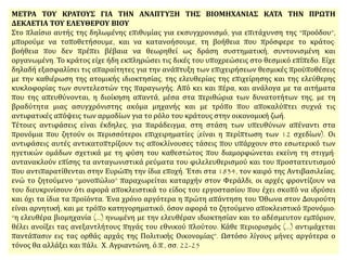 ΜΕΤΡΑ ΤΟΥ ΚΡΑΤΟΥΣ ΓΙΑ ΤΗΝ ΑΝΑΠΤΥΞΗ ΤΗΣ ΒΙΟΜΗΧΑΝΙΑΣ ΚΑΤΑ ΤΗΝ ΠΡΩΤΗ
ΔΕΚΑΕΤΙΑ ΤΟΥ ΕΛΕΥΘΕΡΟΥ ΒΙΟΥ
Στο πλαίσιο αυτής της δηλωμένης επιθυμίας για εκσυγχρονισμό, για επιτάχυνση της “προόδου”,
μπορούμε να τοποθετήσουμε, και να κατανοήσουμε, τη βοήθεια που πρόσφερε το κράτος·
βοήθεια που δεν πρέπει βέβαια να θεωρηθεί ως δράση συστηματική, συντονισμένη και
οργανωμένη. Το κράτος είχε ήδη εκπληρώσει τις δικές του υποχρεώσεις στο θεσμικό επίπεδο. Είχε
δηλαδή εξασφαλίσει τις απαραίτητες για την ανάπτυξη των επιχειρήσεων θεσμικές προϋποθέσεις
με την καθιέρωση της ατομικής ιδιοκτησίας, της ελευθερίας της επιχείρησης και της ελεύθερης
κυκλοφορίας των συντελεστών της παραγωγής. Από κει και πέρα, και ανάλογα με τα αιτήματα
που της απευθύνονται, η διοίκηση απαντά, μέσα στα περιθώρια των δυνατοτήτων της, με τη
βραδύτητα μιας ασυγχρόνιστης ακόμα μηχανής και με τρόπο που αποκαλύπτει συχνά τις
αντιφατικές απόψεις των αρμοδίων για το ρόλο του κράτους στην οικονομική ζωή.
Τέτοιες αντιφάσεις είναι έκδηλες, για παράδειγμα, στη στάση των υπευθύνων απέναντι στα
προνόμια που ζητούν οι περισσότεροι επιχειρηματίες (είναι η περίπτωση των 12 σχεδίων). Οι
αντιφάσεις αυτές αντικατοπτρίζουν τις αποκλίνουσες τάσεις που υπάρχουν στο εσωτερικό των
ηγετικών ομάδων σχετικά με τη φύση του καθεστώτος που διαμορφώνεται εκείνη τη στιγμή·
αντανακλούν επίσης τα ανταγωνιστικά ρεύματα του φιλελευθερισμού και του προστατευτισμού
που αντιπαρατίθενται στην Ευρώπη την ίδια εποχή. Έτσι στα 1834, τον καιρό της Αντιβασιλείας,
ενώ το ζητούμενο “μονοπώλιο” παραχωρείται καταρχήν στον Φεράλδι, οι αρχές φροντίζουν να
του διευκρινίσουν ότι αφορά αποκλειστικά το είδος του εργοστασίου που έχει σκοπό να ιδρύσει
και όχι τα ίδια τα προϊόντα. Ένα χρόνο αργότερα η πρώτη απάντηση του Όθωνα στον Δουρούτη
είναι αρνητική, και με τρόπο κατηγορηματικό, όσον αφορά το ζητούμενο αποκλειστικό προνόμιο:
“η ελευθέρα βιομηχανία (…) ηνωμένη με την ελευθέραν ιδιοκτησίαν και το αδέσμευτον εμπόριον,
θέλει ανοίξει τας ανεξαντλήτους πηγάς του εθνικού πλούτου. Κάθε περιορισμός (…) αντιμάχεται
παντάπασιν εις τας ορθάς αρχάς της Πολιτικής Οικονομίας”. Ωστόσο λίγους μήνες αργότερα ο
τόνος θα αλλάξει και πάλι. Χ. Αγριαντώνη, ό.π., σσ. 22-25
 