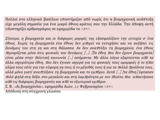 Πολλοί στο ελληνικό βασίλειο υποστήριζαν από νωρίς ότι η βιομηχανική ανάπτυξη
είχε μεγάλη σημασία για ένα μικρό έθνος-κράτος σαν την Ελλάδα. Την άποψη αυτή
υποστηρίζει αρθρογράφος σε εφημερίδα το 1841.
Σίγουρα, η βιομηχανία και οι διάφορες μορφές της εξασφαλίζουν την ευτυχία σ’ ένα
έθνος. Χωρίς τη βιομηχανία ένα έθνος δεν μπορεί να ευτυχήσει και να αυξήσει τις
δυνάμεις του στη γη και στη θάλασσα. Αν δεν αναπτύξει τη βιομηχανία, ένα έθνος
περιορίζεται μόνο στις φυσικές του δυνάμεις […]. [Τα έθνη που δεν έχουν βιομηχανία]
είναι μέσα στην πολιτική κοινωνία [...] ασήμαντα. Με άλλα λόγια εξαρτώνται από τα
άλλα ισχυρότερα έθνη, που δεν έγιναν ισχυρά για τις φυσικές τους ομορφιές ή το ήπιο
κλίμα τους ούτε για την εύφορη γη τους ή το μέγεθός τους ή για τα πολλά προϊόντα τους,
αλλά μόνο γιατί αναπτύξανε τη βιομηχανία και το εμπόριο. Αυτά [...] [τα έθνη] έφτασαν
πολύ ψηλά στη δόξα, στο μεγαλείο και στη λαμπρότητα με τον πλούτο που αποκτήσανε
από τις διάφορες βιομηχανίες και από το εξωτερικό εμπόριο.
Σ. Β., «Αι βιομηχανίαι», εφημερίδα Αιών, 26 Φεβρουαρίου 1841
Απόδοση στη σύγχρονη γλώσσα
 