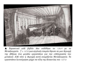  Χαρακτικό από βιβλίο που εκδόθηκε το 1864 με το
Μεταξουργείο. To 1850 μια αγγλική εταιρία ίδρυσε σε μια περιοχή
της Αθήνας ένα μεγάλο εργοστάσιο για την επεξεργασία του
μεταξιού. Από τότε η περιοχή αυτή ονομάζεται Μεταξουργείο. Το
εργοστάσιο λειτούργησε μέχρι τα τέλη της δεκαετίας του 1870.
 
