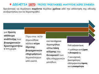 ΔΕΚΑΕΤΙΑ 1870: ΠΡΩΤΕΣ ΠΡΟΣΠΑΘΕΙΕΣ ΑΝΑΠΤΥΞΗΣ ΧΩΡΙΣ ΣΥΝΕΧΕΙΑ
μια πρώτη
απόπειρα
ανάπτυξης των
βιομηχανικών
δραστηριοτήτω
ν στη χώρα.
Γύρω στα 1870
σημειώθηκε
κάποιο κύμα
ίδρυσης
βιομηχανικών
επιχειρήσεων,
περισσότερων
από εκατό,
ενώταυτόχρονα
παρατηρήθηκε
κάποιατάση
αύξησης του
δυναμικού των
ήδη υπαρχουσών
μονάδων.
Πολύγρήγοραόμως,:
ηαπόπειρααυτήέχασε
τηδυναμικήτης
καιοισχετικές
δραστηριότητες
επέστρεψανστηνύφεση
καιτηστασιμότητα.
Χρειάστηκε να περάσουν σαράντα περίπου χρόνια από την απόκτηση της εθνικής
ανεξαρτησίας για να παρατηρηθεί:
 