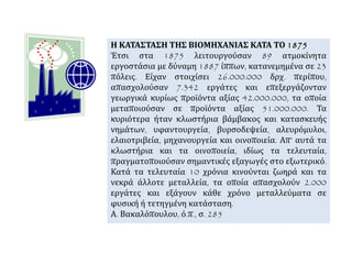 Η ΚΑΤΑΣΤΑΣΗ ΤΗΣ ΒΙΟΜΗΧΑΝΙΑΣ ΚΑΤΑ ΤΟ 1875
Έτσι στα 1875 λειτουργούσαν 89 ατμοκίνητα
εργοστάσια με δύναμη 1887 ίππων, κατανεμημένα σε 23
πόλεις. Είχαν στοιχίσει 26.000.000 δρχ. περίπου,
απασχολούσαν 7.342 εργάτες και επεξεργάζονταν
γεωργικά κυρίως προϊόντα αξίας 42.000.000, τα οποία
μεταποιούσαν σε προϊόντα αξίας 51.000.000. Τα
κυριότερα ήταν κλωστήρια βάμβακος και κατασκευής
νημάτων, υφαντουργεία, βυρσοδεψεία, αλευρόμυλοι,
ελαιοτριβεία, μηχανουργεία και οινοποιεία. Απ’ αυτά τα
κλωστήρια και τα οινοποιεία, ιδίως τα τελευταία,
πραγματοποιούσαν σημαντικές εξαγωγές στο εξωτερικό.
Κατά τα τελευταία 10 χρόνια κινούνται ζωηρά και τα
νεκρά άλλοτε μεταλλεία, τα οποία απασχολούν 2.000
εργάτες και εξάγουν κάθε χρόνο μεταλλεύματα σε
φυσική ή τετηγμένη κατάσταση.
Α. Βακαλόπουλου, ό.π., σ. 285
 