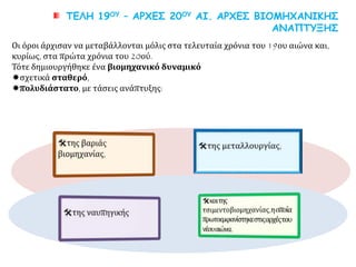 ΤΕΛΗ 19ΟΥ – ΑΡΧΕΣ 20ΟΥ ΑΙ. ΑΡΧΕΣ ΒΙΟΜΗΧΑΝΙΚΗΣ
ΑΝΑΠΤΥΞΗΣ
Οι όροι άρχισαν να μεταβάλλονται μόλις στα τελευταία χρόνια του 19ου αιώνα και,
κυρίως, στα πρώτα χρόνια του 20ού.
Τότε δημιουργήθηκε ένα βιομηχανικό δυναμικό
σχετικά σταθερό,
πολυδιάστατο, με τάσεις ανάπτυξης:
 