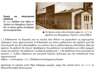  Το πρώτο κτίριο που στέγασε μέχρι το 1872 το
«Σχολείο των Βιομηχάνων Τεχνών» στην Αθήνα.
Τεχνική και επαγγελματική
εκπαίδευση
Το 1837 ιδρύθηκε στην Αθήνα το
«Σχολείο των Βιομηχάνων Τεχνών»,
που τα πρώτα χρόνια λειτούργησε
σανένασχολείοόπου:
[…] διδάσκονται τις Κυριακές και τις γιορτές όσοι θέλουν να μορφωθούν ως αρχιτεχνίτες
(μάστορες) στην αρχιτεκτονική. Η διδασκαλία για όσους μαθητεύουν στο σχολείο αυτό θα
είναι δωρεάν και θα επαναλαμβάνει τις γνώσεις που οι μαθητευόμενοι αποκτήσανε ήδη στα
σχολεία. Οι μαθητές θα λύνουν προβλήματα, θα μαθαίνουν να σχεδιάζουν με απλές γραμμές
κτίρια και κολόνες, θα μαθαίνουν τη βασική αριθμητική […], θα μαθαίνουν στη γεωμετρία να
μετρούν […] απλές επιφάνειες και κανονικά σώματα. Διάταγμα για την εκπαίδευση στην
αρχιτεκτονική, Αθήνα 12 Ιανουαρίου 1837/Απόδοση στη σύγχρονη γλώσσα
Αργότερα το σχολείο αυτό πήρε διάφορες μορφές, μέχρι που τελικά έγινε, το 1914, το
Εθνικό Μετσόβιο Πολυτεχνείο.
 