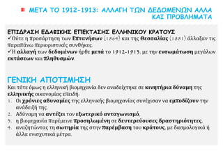 ΜΕΤΑ ΤΟ 1912-1913: ΑΛΛΑΓΗ ΤΩΝ ΔΕΔΟΜΕΝΩΝ ΑΛΛΑ
ΚΑΙ ΠΡΟΒΛΗΜΑΤΑ
ΕΠΙΔΡΑΣΗ ΕΔΑΦΙΚΗΣ ΕΠΕΚΤΑΣΗΣ ΕΛΛΗΝΙΚΟΥ ΚΡΑΤΟΥΣ
Ούτε η προσάρτηση των Επτανήσων (1864) και της Θεσσαλίας (1881) άλλαξαν τις
παραπάνω περιοριστικές συνθήκες.
Η αλλαγή των δεδομένων ήρθε μετά το 1912-1913, με την ενσωμάτωση μεγάλων
εκτάσεων και πληθυσμών.
ΓΕΝΙΚΗ ΑΠΟΤΙΜΗΣΗ
Και τότε όμως η ελληνική βιομηχανία δεν αναδείχτηκε σε κινητήρια δύναμη της
ελληνικής οικονομίας επειδή:
1. Οι χρόνιες αδυναμίες της ελληνικής βιομηχανίας συνέχισαν να εμποδίζουν την
ανάδειξή της.
2. Αδύναμη να αντέξει τον εξωτερικό ανταγωνισμό,
3. η βιομηχανία παρέμεινε προσηλωμένη σε δευτερεύουσες δραστηριότητες,
4. αναζητώντας τη σωτηρία της στην παρέμβαση του κράτους, με δασμολογικά ή
άλλα ενισχυτικά μέτρα.
 