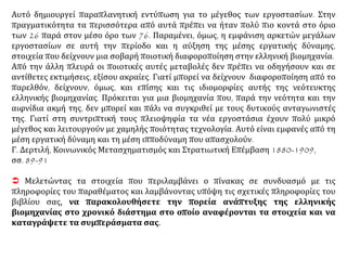 Αυτό δημιουργεί παραπλανητική εντύπωση για το μέγεθος των εργοστασίων. Στην
πραγματικότητα τα περισσότερα από αυτά πρέπει να ήταν πολύ πιο κοντά στο όριο
των 26 παρά στον μέσο όρο των 76. Παραμένει, όμως, η εμφάνιση αρκετών μεγάλων
εργοστασίων σε αυτή την περίοδο και η αύξηση της μέσης εργατικής δύναμης,
στοιχεία που δείχνουν μια σοβαρή ποιοτική διαφοροποίηση στην ελληνική βιομηχανία.
Από την άλλη πλευρά οι ποιοτικές αυτές μεταβολές δεν πρέπει να οδηγήσουν και σε
αντίθετες εκτιμήσεις, εξίσου ακραίες. Γιατί μπορεί να δείχνουν διαφοροποίηση από το
παρελθόν, δείχνουν, όμως, και επίσης και τις ιδιομορφίες αυτής της νεότευκτης
ελληνικής βιομηχανίας. Πρόκειται για μια βιομηχανία που, παρά την νεότητα και την
αιφνίδια ακμή της, δεν μπορεί και πάλι να συγκριθεί με τους δυτικούς ανταγωνιστές
της. Γιατί στη συντριπτική τους πλειοψηφία τα νέα εργοστάσια έχουν πολύ μικρό
μέγεθος και λειτουργούν με χαμηλής ποιότητας τεχνολογία. Αυτό είναι εμφανές από τη
μέση εργατική δύναμη και τη μέση ιπποδύναμη που απασχολούν.
Γ. Δερτιλή, Κοινωνικός Μετασχηματισμός και Στρατιωτική Επέμβαση 1880-1909,
σσ. 89-91
 Μελετώντας τα στοιχεία που περιλαμβάνει ο πίνακας σε συνδυασμό με τις
πληροφορίες του παραθέματος και λαμβάνοντας υπόψη τις σχετικές πληροφορίες του
βιβλίου σας, να παρακολουθήσετε την πορεία ανάπτυξης της ελληνικής
βιομηχανίας στο χρονικό διάστημα στο οποίο αναφέρονται τα στοιχεία και να
καταγράψετε τα συμπεράσματα σας.
 