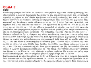 ΘΕΜΑ 2
ΠΗΓΗ
Ένα ακόμη κριτήριο που πρέπει να εξεταστεί είναι η εξέλιξη της ολικής εργατικής δύναμης, που
απασχολούσε η ελληνική βιομηχανία. Πρόκειται για τον ασφαλέστερο δείκτη της «ανταλλαγής
εργασίας με χρήμα», το κατ΄ εξοχήν κριτήριο καπιταλιστικής ανάπτυξης. Και αυτό το στοιχείο
δείχνει λοιπόν ότι αν συμβαίνει κάποιος μετασχηματισμός στην οικονομία της χώρας και στην
κοινωνική της διάρθρωση, αυτός επέρχεται μετά το 1910 ή 1920. Πράγματι, ο αριθμός των
εργατών, από 7.000 περίπου που είναι το 1875, εξελίσσεται σε 26.000 το 1911, σε 60.000 το
1920 και σε 190.000 το 1933. Αν μάλιστα αφαιρεθεί το σύνολο των 10-15.000 εργατών
μεταλλείων, που μακροχρονίως παραμένει σχεδόν σταθερό, η εξέλιξη είναι ακόμα πιο ενδεικτική:
από 10-14.000 βιομηχανικούς εργάτες το 1911 σε περίπου 45.000 το 1920 και 175.000 το 1933.
Ιδιαίτερο ενδιαφέρον έχει η σύγκριση της ολικής ιπποδύναμης που ήταν εγκατεστημένη στην
Ελλάδα, με την αντίστοιχη εξέλιξη στο Βέλγιο. Γιατί πρόκειται για μια χώρα μικρή, η οποία όμως
πέρασε το στάδιο του καπιταλιστικού μετασχηματισμού πολύ πριν από τη μεγάλη κρίση του
1873-1896. Στο Βέλγιο η εγκατεστημένη ιπποδύναμη ήταν 11.000 το 1830, 30.000 το 1838 και
66.000 το 1850, ενώ στην Ελλάδα ήταν περίπου 2.000 ίπποι εικοσιπέντε χρόνια αργότερα, το
1875, στο τέλος της περιόδου ακμής και όταν η μεγάλη ύφεση είχε ήδη εξαπλωθεί σε όλον τον
κόσμο. Η ελληνική βιομηχανία έφτασε μόλις το 1920 στους 60.000 ίππους, δηλαδή στο επίπεδο
που βρισκόταν το Βέλγιο το 1850, εβδομήντα χρόνια νωρίτερα. Και η εγκατεστημένη στην
Ελλάδα ιπποδύναμη το 1909 δεν μπορεί να ήταν πολύ μεγαλύτερη από 10-12.000.
Συμπερασματικά, το μόνο που μπορεί να λεχθεί με βεβαιότητα, είναι ότι η ελληνική βιομηχανία
ήταν ουσιαστικά στην ίδια σχεδόν κατάσταση το 1890 και το 1900, στην οποία βρισκόταν και το
1864. Συγκριτικά με την αλματώδη πορεία της βιομηχανικής επανάστασης στη Δύση σε ολόκληρη
 