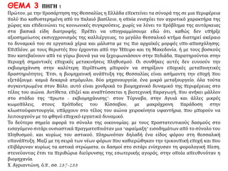 ΘΕΜΑ 3 ΠΗΓΗ 1
Πρώτον, με την προσάρτηση της Θεσσαλίας η Ελλάδα επεκτείνει τα σύνορά της σε μια περιφέρεια
πολύ πιο καθυστερημένη από το παλαιό βασίλειο, η οποία ενισχύει τον αγροτικό χαρακτήρα της
χώρας και επιδεινώνει τις κοινωνικές συγκρούσεις, χωρίς να λύνει το πρόβλημα της αυτάρκειας στα
βασικά είδη διατροφής. Πρέπει να υπογραμμίσουμε εδώ ότι, καθώς δεν υπήρξε αξιοσημείωτος
εκσυγχρονισμός της καλλιέργειας, το μεγάλο θεσσαλικό κτήμα διατηρεί ακέραιο το δυναμικό του σε
εργατικά χέρια και μάλιστα με τις πιο αρχαϊκές μορφές υπο-απασχόλησης. Επιπλέον, με τους
θεριστές που έρχονται από την Ήπειρο και τη Μακεδονία, ή με τους βοσκούς που κατεβαίνουν από
τα γύρω βουνά για να ξεχειμωνιάσουν στην πεδιάδα, παρατηρούνται στην περιοχή σημαντικές
εποχικές μετακινήσεις πληθυσμού. Οι συνθήκες αυτές δεν ευνοούν την εκβιομηχάνιση στην
καλύτερη περίπτωση μπορούν να στηρίξουν εποχικές μεταποιητικές δραστηριότητες. Έτσι, η
βιομηχανική ανάπτυξη της Θεσσαλίας είναι ασήμαντη την εποχή που εξετάζουμε: καμιά δεκαριά
ατμόμυλοι, δύο μηχανουργεία, ένα μικρό μεταξουργείο, όλα τούτα συγκεντρωμένα στον Βόλο, αυτό
είναι χονδρικά το βιομηχανικό δυναμικό της περιφέρειας στο τέλος του αιώνα. Αντίθετα, επιζεί και
αναπτύσσεται η βιοτεχνική παραγωγή, που ανήκει μάλλον στο στάδιο της “πρωτο -
εκβιομηχάνισης”: στον Τύρναβο, στην Αγυιά και άλλες μικρές κωμοπόλεις, στους πρόποδες του
Κίσσαβου, με μακρόχρονη παράδοση στην κλωστοϋφαντουργία, υπάρχουν στο τέλος του αιώνα
χειροκίνητα υφαντήρια, που μπορούν να λειτουργούν με το φθηνό εποχικό εργατικό δυναμικό.
Το δεύτερο σημείο αφορά το σύνολο της οικονομίας: με τους προστατευτικούς δασμούς στο
εισαγόμενο σιτάρι ουσιαστικά πραγματοποιόταν μια “αφαίμαξη” εισοδημάτων από το σύνολο του
πληθυσμού, και κυρίως του αστικού, πληρωνόταν δηλαδή ένα είδος φόρου στη θεσσαλική
υπανάπτυξη. Μαζί με τη σειρά των νέων φόρων που καθιερώθηκαν την τρικουπική εποχή και που
επιβάρυναν κυρίως τα αστικά στρώματα, οι δασμοί στο σιτάρι ενίσχυσαν τη φορολογική πίεση,
στενεύοντας έτσι τα περιθώρια διεύρυνσης της εσωτερικής αγοράς, στην οποία απευθυνόταν η
βιομηχανία.
Χ. Αγριαντώνη, ό.π., σσ. 287-288
 