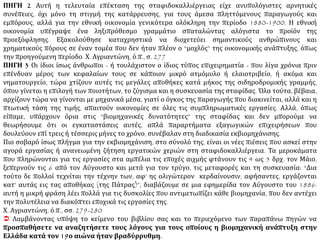 ΠΗΓΗ 2 Αυτή η τελευταία επέκταση της σταφιδοκαλλιέργειας είχε ανυπολόγιστες αρνητικές
συνέπειες, όχι μόνο τη στιγμή της κατάρρευσης, για τους άμεσα πληττόμενους παραγωγούς και
εμπόρους, αλλά για την εθνική οικονομία γενικότερα ολόκληρη την περίοδο 1880-1900. Η εθνική
οικονομία υπέγραψε ένα ληξιπρόθεσμο γραμμάτιο σπαταλώντας αλόγιστα το προϊόν της
προεξόφλησης. Εξακολούθησε καταχρηστικά να διοχετεύει σημαντικούς ανθρώπινους και
χρηματικούς πόρους σε έναν τομέα που δεν ήταν πλέον ο “μοχλός” της οικονομικής ανάπτυξης, όπως
την προηγούμενη περίοδο. Χ. Αγριαντώνη, ό.π., σ. 277
ΠΗΓΗ 3 Οι ίδιοι ίσως άνθρωποι - ή τουλάχιστον ο ίδιος τύπος επιχειρηματία - που λίγα χρόνια πριν
επένδυαν μέρος των κεφαλαίων τους σε κάποιον μικρό ατμόμυλο ή ελαιοτριβείο, ή ακόμα και
νηματουργείο, τώρα χτίζουν αυτές τις μεγάλες αποθήκες κατά μήκος της σιδηροδρομικής γραμμής,
όπου γίνεται η επιλογή των ποιοτήτων, το ζύγισμα και η συσκευασία της σταφίδας. Όλα τούτα, βέβαια,
αρχίζουν τώρα να γίνονται με μηχανικά μέσα, γιατί ο όγκος της παραγωγής που διακινείται, αλλά και η
πτωτική τάση της τιμής, απαιτούν οικονομίες σε όλες τις συμπληρωματικές εργασίες. Αλλά, όπως
είπαμε, υπάρχουν όρια στις “βιομηχανικές δυνατότητες” της σταφίδας και δεν μπορούμε να
θεωρήσουμε ότι οι εγκαταστάσεις αυτές, απλά παραρτήματα εξαγωγικών επιχειρήσεων που
δουλεύουν επί τρεις ή τέσσερις μήνες το χρόνο, συνέβαλαν στη διαδικασία εκβιομηχάνισης.
Πιο σοβαρό ίσως πλήγμα για την εκβιομηχάνιση, στο σύνολό της, είναι οι νέες πιέσεις που ασκεί στην
αγορά εργασίας ή ανανεωμένη ζήτηση εργατικών χεριών στη σταφιδοκαλλιέργεια. Τα μεροκάματα
που πληρώνονται για τις εργασίες στα αμπέλια τις εποχές αιχμής φτάνουν τις 4 ως 5 δρχ. τον Μάιο,
ξεπερνούν τις 6 από τον Αύγουστο και μετά για τον τρύγο, τις μεταφορές και τη συσκευασία: “Δια
τούτο δε πολλοί τεχνίται την τέχνην των, αφ’ ης ολιγώτερον κερδαίνουσιν, αφήσαντες, εργάζονται
κατ’ αυτάς εις τας αποθήκας (της Πάτρας)”, διαβάζουμε σε μια εφημερίδα τον Αύγουστο του 1886·
αυτή η μικρή φράση λέει πολλά για τις δυσκολίες που αντιμετωπίζει κάθε βιομηχανία, που δεν αντέχει
την πολυτέλεια να διακόπτει εποχικά τις εργασίες της.
Χ. Αγριαντώνη, ό.π., σσ. 279-280
 Λαμβάνοντας υπόψη το κείμενο του βιβλίου σας και το περιεχόμενο των παραπάνω πηγών να
προσπαθήσετε να αναζητήσετε τους λόγους για τους οποίους η βιομηχανική ανάπτυξη στην
Ελλάδα κατά τον 19ο αιώνα ήταν βραδύρρυθμη.
 