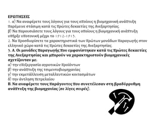 ΕΡΩΤΗΣΕΙΣ
1. α) Να αναφέρετε τους λόγους για τους οποίους η βιομηχανική ανάπτυξη
παρέμεινε στάσιμη κατά τις πρώτες δεκαετίες της Ανεξαρτησίας.
β) Να παρουσιάσετε τους λόγους για τους οποίους η βιομηχανική ανάπτυξη
υπήρξε υποτονική μέχρι το 1912-1913.
2. Να προσδιορίσετε τα χαρακτηριστικά των πρώτων μονάδων παραγωγής στον
ελληνικό χώρο κατά τις πρώτες δεκαετίες της Ανεξαρτησίας.
3. Α. Οι μονάδες παραγωγής που εμφανίστηκαν κατά τις πρώτες δεκαετίες
της Ανεξαρτησίας και μπορούν να χαρακτηριστούν βιομηχανικές
σχετίζονταν με:
α) την επεξεργασία αγροτικών προϊόντων
β) την ανάπτυξη της τσιμεντοβιομηχανίας
γ) την εκμετάλλευση μεταλλευτικών κοιτασμάτων
δ) την άντληση πετρελαίου
Β. Να αναφέρετε τους παράγοντες που συνετέλεσαν στη βραδύρρυθμη
ανάπτυξη της βιομηχανίας (σε λίγες σειρές).
 