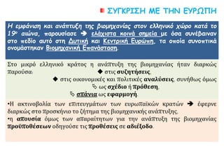 ΣΥΓΚΡΙΣΗ ΜΕ ΤΗΝ ΕΥΡΩΠΗ
Η εμφάνιση και ανάπτυξη της βιομηχανίας στον ελληνικό χώρο κατά το
19ο αιώνα, παρουσίασε  ελάχιστα κοινά σημεία με όσα συνέβαιναν
στο πεδίο αυτό στη Δυτική και Κεντρική Ευρώπη, τα οποία συνοπτικά
ονομάστηκαν Βιομηχανική Επανάσταση.
Στο μικρό ελληνικό κράτος η ανάπτυξη της βιομηχανίας ήταν διαρκώς
παρούσα:  στις συζητήσεις,
 στις οικονομικές και πολιτικές αναλύσεις, συνήθως όμως
 ως σχέδιο ή πρόθεση,
 σπάνια ως εφαρμογή.
•Η ακτινοβολία των επιτευγμάτων των ευρωπαϊκών κρατών  έφερνε
διαρκώς στο προσκήνιο το ζήτημα της βιομηχανικής ανάπτυξης,
•η απουσία όμως των απαραίτητων για την ανάπτυξη της βιομηχανίας
προϋποθέσεων οδηγούσε τις προθέσεις σε αδιέξοδο.
 