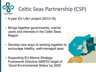 Celtic Seas Partnership (CSP)
• 4-year EU Life+ project (2013-16)
• Brings together governments, marine
users and interest...