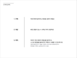 2 주제 및 목적
1. 주제 어린이에게 알려주는 화장품 성분의 위험성
2. 대상 화장 경험이 있는 4~6학년 여자 초등학생
3. 목적 어린이 색조 화장의 위험성을 알려주고,
스스로 화장품을 올바르게 구매하고 사용할 수 있도록 유도
(칼로리를 확인하고 식품을 구매하듯 자연스럽게 성분을 확인하고
화장품을 구매하는 습관을 길러주고 싶음)
 