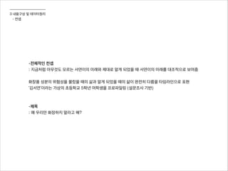 3 내용구성 및 데이터정리
- 컨셉
-전체적인 컨셉
: 지금처럼 아무것도 모르는 서연이의 미래와 제대로 알게 되었을 때 서연이의 미래를 대조적으로 보여줌
!
화장품 성분의 위험성을 몰랐을 때의 삶과 알게 되었을 때의 삶이 완전히 다름을 타임라인으로 표현
‘김서연’이라는 가상의 초등학교 5학년 여학생을 프로파일링 (설문조사 기반)
!
!
-제목
: 왜 우리만 화장하지 말라고 해?
 