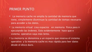 PRIMER PUNTO
• La memoria cache no amplia la cantidad de memoria que
tiene, simplemente disminuye la cantidad de tiempo necesario
para acceder a los datos.
• La memoria virtual crea espacios en memoria física para ir
ejecutando las órdenes. Esto evidentemente hace que e
sistema operativo vaya más lento.
• La memoria se denomina a un espacio que reserva el sistema
operativo y la memoria cache es mas rápida para leer datos
desde el disco duro.