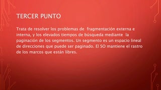 TERCER PUNTO
Trata de resolver los problemas de fragmentación externa e
interna, y los elevados tiempos de búsqueda mediante la
paginación de los segmentos. Un segmento es un espacio lineal
de direcciones que puede ser paginado. El SO mantiene el rastro
de los marcos que están libres.