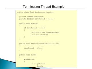 public class Test implements Runnable
{
private Thread theThread;
private boolean stopThread = false;
public void start()
{
if (theThread == null)
{
theThread = new Thread(this);
theThread.start();
}
}
public void setStopThread(boolean aValue)
{
stopThread = aValue;
}
public void run()
{
while(true)
{
if (stopThread)
break;
// ....
Terminating Thread Example
 