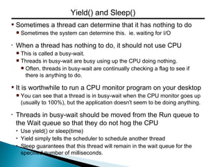 Sometimes a thread can determine that it has nothing to do
Sometimes the system can determine this. ie. waiting for I/O
• When a thread has nothing to do, it should not use CPU
This is called a busy-wait.
Threads in busy-wait are busy using up the CPU doing nothing.
Often, threads in busy-wait are continually checking a flag to see if
there is anything to do.
It is worthwhile to run a CPU monitor program on your desktop
You can see that a thread is in busy-wait when the CPU monitor goes up
(usually to 100%), but the application doesn't seem to be doing anything.
• Threads in busy-wait should be moved from the Run queue to
the Wait queue so that they do not hog the CPU
• Use yield() or sleep(time)
• Yield simply tells the scheduler to schedule another thread
• Sleep guarantees that this thread will remain in the wait queue for the
specified number of milliseconds.
Yield() and Sleep()
 