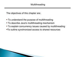 Multithreading
The objectives of this chapter are:
To understand the purpose of multithreading
To describe Java's multithreading mechanism
To explain concurrency issues caused by multithreading
To outline synchronized access to shared resources
 