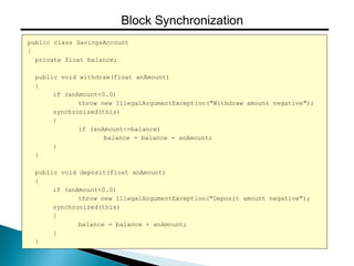 public class SavingsAccount
{
private float balance;
public void withdraw(float anAmount)
{
if (anAmount<0.0)
throw new IllegalArgumentException("Withdraw amount negative");
synchronized(this)
{
if (anAmount<=balance)
balance = balance - anAmount;
}
}
public void deposit(float anAmount)
{
if (anAmount<0.0)
throw new IllegalArgumentException("Deposit amount negative");
synchronized(this)
{
balance = balance + anAmount;
}
}
Block Synchronization
 